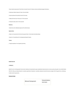 • Own Industrial Laboratories That Perform Constant Control For Physical-chemical And Bacteriological Parameters.


• Daily Sensor Water Analysis for Flavor, Color And Odor.


• Great And Neutral Taste Which Suits All The Family


• Safety And Purity From The Source To The Consumer


• Produced Locally, Close To The Consumer.


Weakness:


• Nestle Pure Life Is Relatively Expensive Than Other Brands.


Opportunities:


• Water Is An Essential Part Of Life And Everyone Prefers To Drink Safe And Healthy Water.


• Nestle Is A Trusted Brand For Providing Good Quality Products.


Threats:


• Tough Competition From Aquafina And Kinley.




MARKETING MIX



1-PRODUCT:



Nestlé Pure Life is drinking water that has been treated and rematerialized using a standardized industrial process to ensure purity and quality. Pure and Safe Nestle

PURE LIFE refills your body with water to maintain a good level of hydration. It provides a balanced mineral formula (on average 150-170 mg per liter), contributing

to daily mineral requirements.


Structure of water




                                                                                                Concentration,
                                              Mineral Component
                                                                                                not more
 