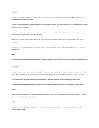 PACKAGING:



Nestlé PURE LIFE is available in a wide variety of packaging formats to suit all consumer needs and consumption occasions. Packaging is innovative to meet the

individual needs of consumer all over the world.



The range of formats extends from the individual bottle for on-the-go consumption (0.33l to 0.5l), to the family size bottle (1.5l) and on to larger formats of 5 gallons

(18.9l) for in-home and office usage.



Nestle PURE LIFE 18.9-liter bottles have a protective cover, so that the consumer can immediately define, that the product was delivered from the factory. Its

proprietary design equally protects the brand from counterfeiting.



Nestlé Pure Life's originality lay in the use of an all-new plastic, P.E.T. (polyethylene teraphthalate), which is stronger and more elastic than the PVC. Besides, P.E.T.

is recyclable.



Nestlé PURE LIFE is bottled when possible in the country, or at least in the region where it is sold, combining the benefit of a local production and the strength of a

worldwide brand.



LABEL:



The label provides information like quantity, mineral contents, logo, manufacturing date and best before date. Consumer service number is mentioned and stamp of

PSQCA with license number is also mentioned.



2-PROMOTION:



Nestle Waters Coolers has been a part of Nestle Waters since 2003 and represents Nestle Pure Life brand. Service quality has always been the main driver of HOD

business. They are using television and radio advertisements in electronic media. In print media they are using billboards, newspapers, pole signs and posters.



In big departmental store they have display corner in which Nestle Pure Life is refrigerated. Moppies are also used for advertisement in these stores.



In summers direct marketing is used for promotion by providing cool points of Nestle Pure Life where chilled Nestle Pure Life is available for instant drinking.



3-PLACE:



Nestle Pure Life is a convenience good and is frequently used therefore it has been placed on all big and small stores to make it available everywhere. The type of

placement used for nestle pure life is spot exchange.



4-PRICE:



Nestle pure life is following brand pricing through which it provides functional and psychological satisfaction to its target customer. The pricing strategy of Nestle

Pure Life is market skimming.
 