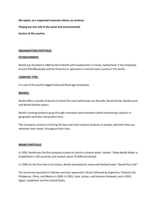 We aspire, as a respected corporate citizen, to continue

Playing our due role in the social and environmental

Sectors of the country




ORGANIZATION PORTFOLIO

ESTABLISHMENT:

Nestlé was founded in 1866 by Henri Nestlé with headquarters in Vevey, Switzerland. It has employed
around 250,000 people and has factories or operations in almost every country in the world.

COMPANY TYPE:

It is one of the world's biggest food and Beverage Companies.

BRANDS:

Nestle offers a variety of brands of which the most well known are Nescafe, Nestlé Kit Kat, Nestlé juices
and Nestlé bottled waters.

Nestlé's existing products grow through innovation and renovation while maintaining a balance in
geographic activities and product lines.

The Company's priority is to bring the best and most relevant products to people, wherever they are,
whatever their needs, throughout their lives.




BRAND PORTFOLIO

In 1992, Nestlé was the first company to dare to launch a mineral water, Valvert. Today Nestlé Water is
established in 130 countries and markets about 70 different brands.

In 1998, for the first time in its history, Nestlé associated its name with bottled water "Nestlé Pure Life".

The brand was launched in Pakistan and soon appeared in Brazil, followed by Argentina, Thailand, the
Philippines, China, and Mexico in 2000. In 2001, India, Jordan, and Lebanon followed, and in 2002,
Egypt, Uzbekistan and the United States.
 