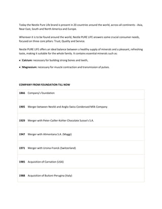 Today the Nestle Pure Life brand is present in 20 countries around the world, across all continents - Asia,
Near East, South and North America and Europe.

Wherever it is to be found around the world, Nestle PURE LIFE answers some crucial consumer needs,
focused on three core pillars: Trust, Quality and Service.

Nestle PURE LIFE offers an ideal balance between a healthy supply of minerals and a pleasant, refreshing
taste, making it suitable for the whole family. It contains essential minerals such as:

  Calcium: necessary for building strong bones and teeth,

  Magnesium: necessary for muscle contraction and transmission of pulses.




COMPANY FROM FOUNDATION TILL NOW

1866 Company's foundation



1905 Merger between Nestlé and Anglo-Swiss Condensed Milk Company



1929 Merger with Peter-Cailler-Kohler Chocolate Suisse's S.A.



1947 Merger with Alimentana S.A. (Maggi)



1971 Merger with Ursina-Franck (Switzerland)



1985 Acquisition of Carnation (USA)



1988 Acquisition of Buitoni-Perugina (Italy)
 