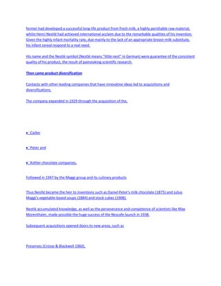 former had developed a successful long-life product from fresh milk, a highly perishable raw material,
whilst Henri Nestlé had achieved international acclaim due to the remarkable qualities of his invention.
Given the highly infant mortality rate, due mainly to the lack of an appropriate breast-milk substitute,
his infant cereal respond to a real need.

His name and the Nestlé symbol (Nestlé means "little nest" in German) were guarantee of the consistent
quality of his product, the result of painstaking scientific research.

Then came product diversification

Contacts with other leading companies that have innovative ideas led to acquisitions and
diversifications.

The company expanded in 1929 through the acquisition of the,




  Cailler


  Peter and


  Kohler chocolate companies,


Followed in 1947 by the Maggi group and its culinary products


Thus Nestlé became the heir to inventions such as Daniel Peter's milk chocolate (1875) and Julius
Maggi's vegetable-based soups (1884) and stock cubes (1908).

Nestlé accumulated knowledge, as well as the perseverance and competence of scientists like Max
Morenthaler, made possible the huge success of the Nescafe launch in 1938.

Subsequent acquisitions opened doors to new areas, such as




Preserves (Crosse & Blackwell 1960),
 