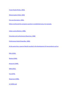 Frozen foods (Findus, 1962),


Mineral water (Vittel, 1969)


Pet care (Carnation, 1985).

Others reinforced the company's position in established areas, for example,




Italian cuisine (Buitoni, 1988),


Chocolate and confectionery (Rowntree, 1988)


Performance foods (PowerBar, 2000).


At the same time, reseat at Nestlé resulted in the development of new products such as




Milo (1934),


Nestea (1944),


Nesquick (1948),


NAN (1962),


Yes (1979),


Nespresso (1986),


LC (1994) and
 