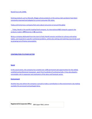 Nestlé Pure Life (1998).


Existing products such as Nescafe, Maggi culinary products or the various dairy products have been
constantly improved and adapted to current consumer life-styles.

Today and tomorrow a company that cares about consumers al around the globe

  Today, Nestlé is the world's leading food company. Its international R&D network supports the
products made in 479 factories in 81 countries.

Being a company dedicated from the start to food, Nestlé remains sensitive to culinary and eating
habits, and responds to specific nutritional problems, whilst also setting and matching new trends such
as growing out-of-home consumption.




CONTRIBUTION TO OTHER SECTOR




Social

In the social sector, the company has created over 1200 permanent job opportunities for the skilled,
unskilled and professional manpower, apart from hundreds of contractual jobs. It has also played a
remarkable role in expansion and vitalization of the dairy and livestock sector.

Environment

Another key area where the company is proud to make a contribution in the environment is by making
available the processed and packaged dairy.




Registered & Corporate Office 308 Upper Mall, Lahore
 