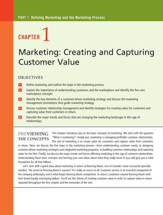 This chapter introduces you to the basic concepts of marketing. We start with the question
“What is marketing?” Simply put, marketing is managing profitable customer relationships.
The aim of marketing is to create value for customers and capture value from customers
in return. Next, we discuss the five steps in the marketing process—from understanding customer needs, to designing
customer-driven marketing strategies and integrated marketing programs, to building customer relationships and capturing
value for the firm. Finally, we discuss the major trends and forces affecting marketing in this age of customer relationships.
Understanding these basic concepts and forming your own ideas about what they really mean to you will give you a solid
foundation for all that follows.
Let’s start with a good story about marketing in action at Running Room, one of Canada’s most successful specialty
retailers. The secret to Running Room’s success? It’s really no secret at all. Customer service is an essential component of
the company philosophy and is what keeps Running Room competitive. In return, customers reward Running Room with
their brand loyalty and buying dollars. You’ll see this theme of creating customer value in order to capture value in return
repeated throughout the first chapter and the remainder of the text.
Marketing: Creating and Capturing
Customer Value
Part 1 Defining Marketing and the Marketing Process
1Chapter
Objectives
1 	 Define marketing and outline the steps in the marketing process.
2 	Explain the importance of understanding customers and the marketplace and identify the five core
marketplace concepts.
3 	Identify the key elements of a customer-driven marketing strategy and discuss the marketing
management orientations that guide marketing strategy.
4 	Discuss customer relationship management and identify strategies for creating value for customers and
capturing value from customers in return.
5 	Describe the major trends and forces that are changing the marketing landscape in this age of
relationships.
Previewing
the Concepts
3026_kotler_ch01_pp002-039.indd 2 11/10/12 6:24 PM
 
