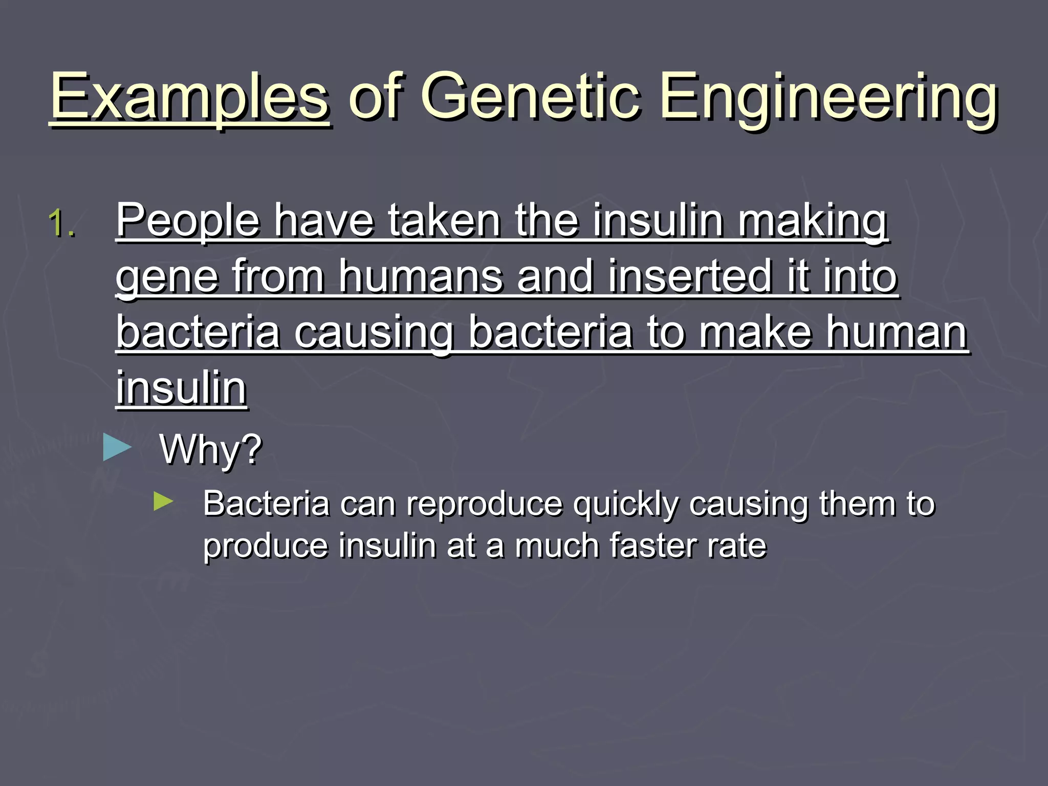 ExamplesExamples of Genetic Engineeringof Genetic Engineering
1.1. People have taken the insulin makingPeople have taken the insulin making
gene from humans and inserted it intogene from humans and inserted it into
bacteria causing bacteria to make humanbacteria causing bacteria to make human
insulininsulin
► Why?Why?
► Bacteria can reproduce quickly causing them toBacteria can reproduce quickly causing them to
produce insulin at a much faster rateproduce insulin at a much faster rate
 
