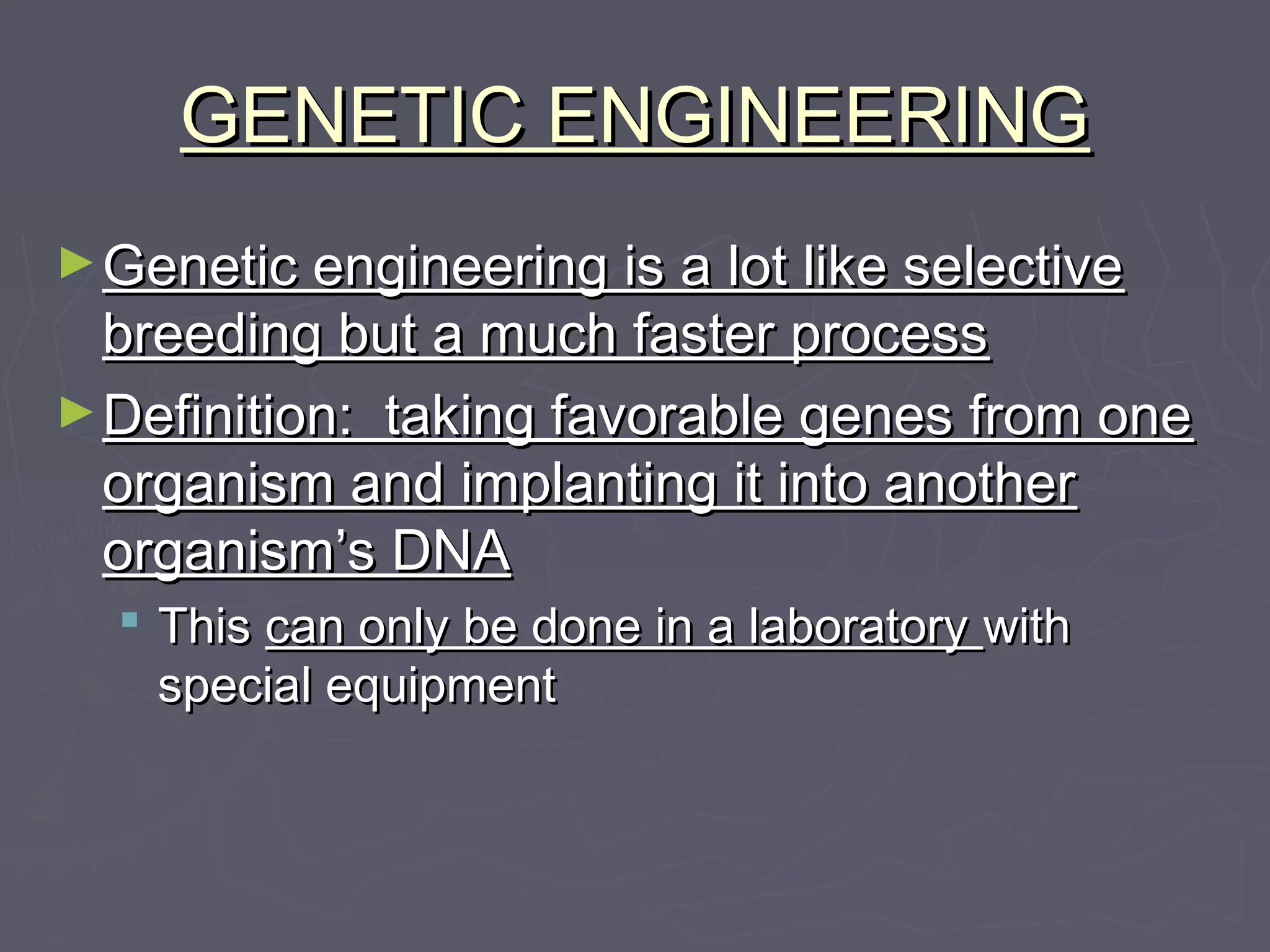 GENETIC ENGINEERINGGENETIC ENGINEERING
►Genetic engineering is a lot like selectiveGenetic engineering is a lot like selective
breeding but a much faster processbreeding but a much faster process
►Definition: taking favorable genes from oneDefinition: taking favorable genes from one
organism and implanting it into anotherorganism and implanting it into another
organism’s DNAorganism’s DNA
 ThisThis can only be done in a laboratorycan only be done in a laboratory withwith
special equipmentspecial equipment
 