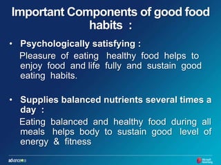 Important Components of good food habits  : Psychologically satisfying :      Pleasure  of  eating   healthy  food  helps  to  enjoy  food  and life  fully  and  sustain  good  eating  habits.  Supplies balanced nutrients several times a day  :       Eating  balanced  and  healthy  food  during  all  meals   helps  body  to  sustain  good   level  of  energy  &  fitness 