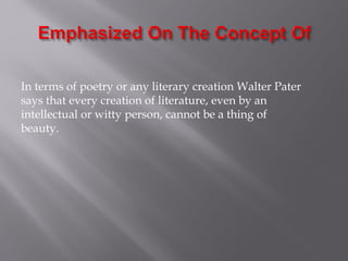 In terms of poetry or any literary creation Walter Pater
says that every creation of literature, even by an
intellectual or witty person, cannot be a thing of
beauty.
 