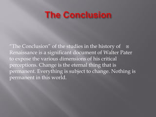 “The Conclusion” of the studies in the history of
Renaissance is a significant document of Walter Pater
to expose the various dimensions of his critical
perceptions. Change is the eternal thing that is
permanent. Everything is subject to change. Nothing is
permanent in this world.
 