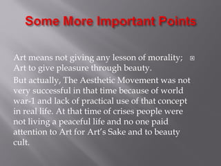 Art means not giving any lesson of morality;
Art to give pleasure through beauty.
But actually, The Aesthetic Movement was not
very successful in that time because of world
war-1 and lack of practical use of that concept
in real life. At that time of crises people were
not living a peaceful life and no one paid
attention to Art for Art’s Sake and to beauty
cult.
 