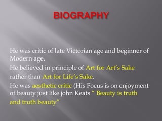 He was critic of late Victorian age and beginner of
Modern age.
He believed in principle of Art for Art’s Sake
rather than Art for Life’s Sake.
He was aesthetic critic (His Focus is on enjoyment
of beauty just like john Keats “ Beauty is truth
and truth beauty”
 