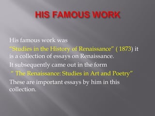 His famous work was
“Studies in the History of Renaissance” ( 1873) it
is a collection of essays on Renaissance.
It subsequently came out in the form
“ The Renaissance: Studies in Art and Poetry”
These are important essays by him in this
collection.
 