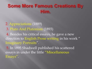 2. Appreciations (1889)
3. Plato And Platonism (1893)
4. Besides his critical essays, he gave a new
direction to English Prose writing in his work “
Imaginary Portraits”.
5. In 1895 Shadwell published his scattered
essays in under the little “Miscellaneous
Essays”.
 