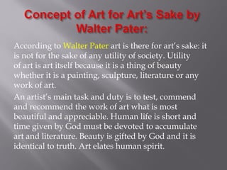 According to Walter Pater art is there for art’s sake: it
is not for the sake of any utility of society. Utility
of art is art itself because it is a thing of beauty
whether it is a painting, sculpture, literature or any
work of art.
An artist’s main task and duty is to test, commend
and recommend the work of art what is most
beautiful and appreciable. Human life is short and
time given by God must be devoted to accumulate
art and literature. Beauty is gifted by God and it is
identical to truth. Art elates human spirit.
 