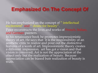 He has emphasized on the concept of “ intellectual
excitement” and “ desire for beauty”.
Pater reconstructs the lives and works of French, Italian,
and German painters.
In his renaissance book he promotes impressionistic
theory of art. He says that it is the responsibility of an
aesthetic critic to realize and pour out the distinctive
features of a work of art. Impressionistic theory creates
a different impression, art has got a vision and that
vision is conveyed. Art is not the appreciation of the
object only but the realization of beauty. Because
appreciation can be biased butr realization of beauty is
truth.
 