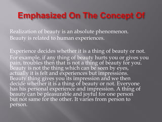 Realization of beauty is an absolute phenomenon.
Beauty is related to human experiences.
Experience decides whether it is a thing of beauty or not.
For example, if any thing of beauty hurts you or gives you
pain, troubles then that is not a thing of beauty for you.
Beauty is not the thing which can be seen by eyes,
actually it is felt and experiences but impressions.
Beauty thing gives you its impression and we then
decide whether it is a thing of beauty or not. Everyone
has his personal experience and impression. A thing of
beauty can be pleasurable and joyful for one person
but not same for the other. It varies from person to
person.
 