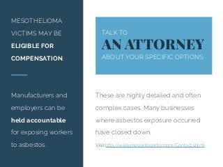 MESOTHELIOMA
VICTIMS MAY BE
ELIGIBLE FOR
COMPENSATION.
Manufacturers and
employers can be
held accountable
for exposing workers
to asbestos.
TALK TO
AN ATTORNEY
ABOUT YOUR SPECIFIC OPTIONS.
These are highly detailed and often
complex cases. Many businesses
where asbestos exposure occurred
have closed down.
Visit http://www.mesoinfocenter.com/Contact.shtml
 