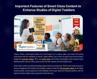 Important Features of Smart Class Content to
Enhance Studies of Digital Toddlers
Today’s children, called digital toddlers born and brought up in a laptop, tablet, and mobile surrounding
environment with the availability of internet. Digital toddlers love to learn via audio-visual communication
modes like YouTube videos, PPTs, and smart class with limited concentration. Even teachers enjoy
teaching English, science, maths, social science and other subjects with smart class online.
Smart class content provides technology-based teaching and learning. Online smart class ensures to
improve engagement and interest of the students. Creative content like 3D animated videos by the digital
content provider, Online assessment of the students, Online report cards and interactive platform with the
teacher and other student induce quick and immerse learning.
 