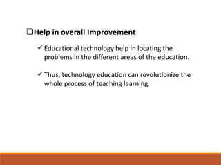 Help in overall Improvement
 Educational technology help in locating the
problems in the different areas of the education.
 Thus, technology education can revolutionize the
whole process of teaching learning.
 