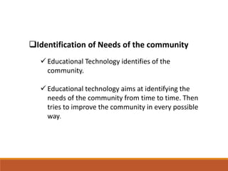 Identification of Needs of the community
 Educational Technology identifies of the
community.
 Educational technology aims at identifying the
needs of the community from time to time. Then
tries to improve the community in every possible
way.
 