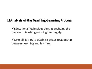 Analysis of the Teaching-Learning Process
Educational Technology aims at analyzing the
process of teaching-learning thoroughly.
Over all, it tries to establish better relationship
between teaching and learning.
 