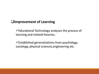 Improvement of Learning
Educational Technology analyses the process of
learning and related theories.
Established generalizations from psychology,
sociology, physical sciences,engineering etc.
 