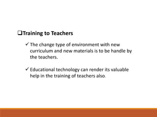 Training to Teachers
 The change type of environment with new
curriculum and new materials is to be handle by
the teachers.
 Educational technology can render its valuable
help in the training of teachers also.
 