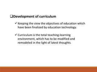 Development of curriculum
 Keeping the view the objectives of education which
have been finalized by education technology.
 Curriculum is the total teaching-learning
environment, which has to be modified and
remodeled in the light of latest thoughts.
 
