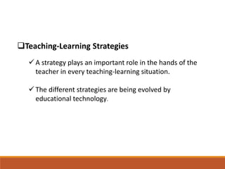 Teaching-Learning Strategies
 A strategy plays an important role in the hands of the
teacher in every teaching-learning situation.
 The different strategies are being evolved by
educational technology.
 