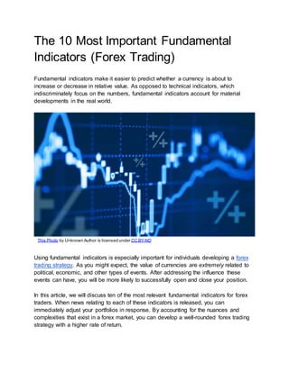 The 10 Most Important Fundamental
Indicators (Forex Trading)
Fundamental indicators make it easier to predict whether a currency is about to
increase or decrease in relative value. As opposed to technical indicators, which
indiscriminately focus on the numbers, fundamental indicators account for material
developments in the real world.
Using fundamental indicators is especially important for individuals developing a forex
trading strategy. As you might expect, the value of currencies are extremely related to
political, economic, and other types of events. After addressing the influence these
events can have, you will be more likely to successfully open and close your position.
In this article, we will discuss ten of the most relevant fundamental indicators for forex
traders. When news relating to each of these indicators is released, you can
immediately adjust your portfolios in response. By accounting for the nuances and
complexities that exist in a forex market, you can develop a well-rounded forex trading
strategy with a higher rate of return.
This Photo by Unknown Author is licensed under CC BY-ND
 
