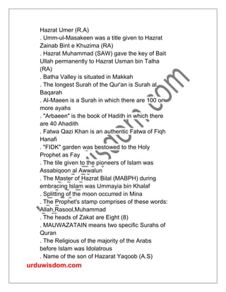 urduwisdom.com
Hazrat Umer (R.A)
. Umm-ul-Masakeen was a title given to Hazrat
Zainab Bint e Khuzima (RA)
. Hazrat Muhammad (SAW) gave the key of Bait
Ullah permanently to Hazrat Usman bin Talha
(RA)
. Batha Valley is situated in Makkah
. The longest Surah of the Qur'an is Surah al
Baqarah
. Al-Maeen is a Surah in which there are 100 or
more ayahs
. "Arbaeen" is the book of Hadith in which there
are 40 Ahadith
. Fatwa Qazi Khan is an authentic Fatwa of Fiqh
Hanafi
. "FIDK" garden was bestowed to the Holy
Prophet as Fay
. The tile given to the pioneers of Islam was
Assabiqoon al Awwalun
. The Master of Hazrat Bilal (MABPH) during
embracing Islam was Ummayia bin Khalaf
. Splitting of the moon occurred in Mina
. The Prophet's stamp comprises of these words:
Allah,Rasool,Muhammad
. The heads of Zakat are Eight (8)
. MAUWAZATAIN means two specific Surahs of
Quran
. The Religious of the majority of the Arabs
before Islam was Idolatrous
. Name of the son of Hazarat Yaqoob (A.S)
 