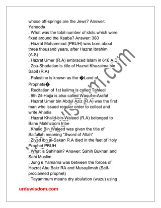 urduwisdom.com
whose off-springs are the Jews? Answer:
Yahooda
. What was the total number of idols which were
fixed around the Kaaba? Answer: 360
. Hazrat Muhammad (PBUH) was born about
three thousand years, after Hazrat Ibrahim
(A.S)
. Hazrat Umer (R.A) embraced Islam in 616 A.D.
. Zou-Shadatian is title of Hazrat Khuzaima bin
Sabit (R.A)
. Palestine is known as the �Land of
Prophets�
. Recitation of 1st kalima is called Tahleel
. 9th Zil-Hajja is also called Waquf-e-Arafat
. Hazrat Umer bin Abdul Aziz (R.A) was the first
man who issued regular order to collect and
write Ahadis
. Hazrat Khalid-bin-Waleed (R.A) belonged to
Banu Makhzoom tribe
. Khalid Bin Waleed was given the title of
Saifullah meaning "Sword of Allah"
. Ziyad ibn al-Sakan R.A died in the feet of Holy
Prophet PBUH
. What is Sahihain? Answer: Sahih Bukhari and
Sahi Muslim
. Jung e Yamama was between the forces of
Hazrat Abu Bakr RA and Musaylimah (Self-
proclaimed prophet)
. Tayammum means dry abulation (wuzu) using
 