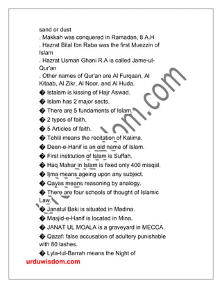 urduwisdom.com
sand or dust
. Makkah was conquered in Ramadan, 8 A.H
. Hazrat Bilal Ibn Raba was the first Muezzin of
Islam
. Hazrat Usman Ghani R.A is called Jame-ul-
Qur'an
. Other names of Qur'an are Al Furqaan, Al
Kitaab, Al Zikr, Al Noor, and Al Huda.
� Istalam is kissing of Hajr Aswad.
� Islam has 2 major sects.
� There are 5 fundaments of Islam.
� 2 types of faith.
� 5 Articles of faith.
� Tehlil means the recitation of Kalima.
� Deen-e-Hanif is an old name of Islam.
� First institution of Islam is Suffah.
� Haq Mahar in Islam is fixed only 400 misqal.
� Ijma means ageing upon any subject.
� Qayas means reasoning by analogy.
� There are four schools of thought of Islamic
Law.
� Janatul Baki is situated in Madina.
� Masjid-e-Hanif is located in Mina.
� JANAT UL MOALA is a graveyard in MECCA.
� Qazaf: false accusation of adultery punishable
with 80 lashes.
� Lyla-tul-Barrah means the Night of
 
