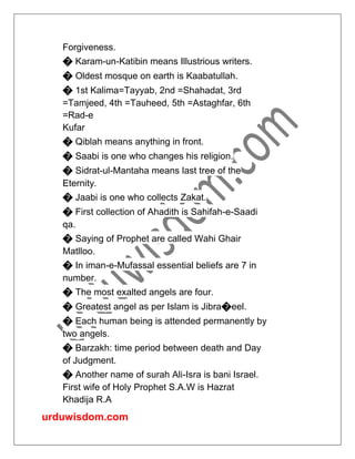 urduwisdom.com
Forgiveness.
� Karam-un-Katibin means Illustrious writers.
� Oldest mosque on earth is Kaabatullah.
� 1st Kalima=Tayyab, 2nd =Shahadat, 3rd
=Tamjeed, 4th =Tauheed, 5th =Astaghfar, 6th
=Rad-e
Kufar
� Qiblah means anything in front.
� Saabi is one who changes his religion.
� Sidrat-ul-Mantaha means last tree of the
Eternity.
� Jaabi is one who collects Zakat.
� First collection of Ahadith is Sahifah-e-Saadi
qa.
� Saying of Prophet are called Wahi Ghair
Matlloo.
� In iman-e-Mufassal essential beliefs are 7 in
number.
� The most exalted angels are four.
� Greatest angel as per Islam is Jibra�eel.
� Each human being is attended permanently by
two angels.
� Barzakh: time period between death and Day
of Judgment.
� Another name of surah Ali-Isra is bani Israel.
First wife of Holy Prophet S.A.W is Hazrat
Khadija R.A
 