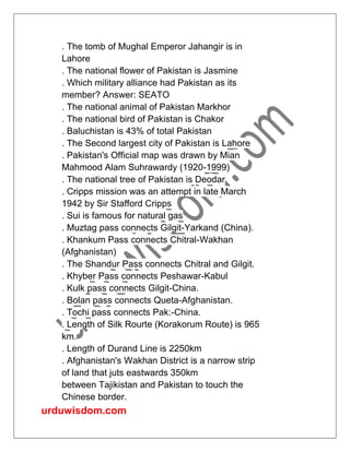 urduwisdom.com
. The tomb of Mughal Emperor Jahangir is in
Lahore
. The national flower of Pakistan is Jasmine
. Which military alliance had Pakistan as its
member? Answer: SEATO
. The national animal of Pakistan Markhor
. The national bird of Pakistan is Chakor
. Baluchistan is 43% of total Pakistan
. The Second largest city of Pakistan is Lahore
. Pakistan's Official map was drawn by Mian
Mahmood Alam Suhrawardy (1920-1999)
. The national tree of Pakistan is Deodar
. Cripps mission was an attempt in late March
1942 by Sir Stafford Cripps
. Sui is famous for natural gas
. Muztag pass connects Gilgit-Yarkand (China).
. Khankum Pass connects Chitral-Wakhan
(Afghanistan)
. The Shandur Pass connects Chitral and Gilgit.
. Khyber Pass connects Peshawar-Kabul
. Kulk pass connects Gilgit-China.
. Bolan pass connects Queta-Afghanistan.
. Tochi pass connects Pak:-China.
. Length of Silk Rourte (Korakorum Route) is 965
km.
. Length of Durand Line is 2250km
. Afghanistan's Wakhan District is a narrow strip
of land that juts eastwards 350km
between Tajikistan and Pakistan to touch the
Chinese border.
 
