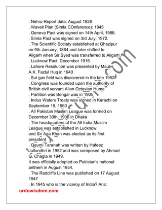 urduwisdom.com
. Nehru Report date: August 1928
. Wavell Plan (Simla COnference): 1945
. Geneva Pact was signed on 14th April, 1988.
. Simla Pact was signed on 3rd July, 1972.
. The Scientific Society established at Ghazipur
on 9th January, 1864 and later shifted to
Aligarh when Sir Syed was transferred to Aligarh.
. Lucknow Pact: December 1916
. Lahore Resolution was presented by Maulvi
A.K. Fazlul Huq in 1940
. Sui gas field was discovered in the late 1952
. Congress was founded upon the authority of
British civil servant Allan Octavian Hume
. Partition was Bengal was in 1905
. Indus Waters Treaty was signed in Karachi on
September 19, 1960
. All Pakistan Muslim League was formed on
December 30th, 1906 in Dhaka
. The headquarters of the All India Muslim
League was established in Lucknow,
and Sir Aga Khan was elected as its first
president
. Qaumi Taranah was written by Hafeez
Jullundhri in 1952 and was composed by Ahmad
G. Chagla in 1949.
It was officially adopted as Pakistan's national
anthem in August 1954.
. The Radcliffe Line was published on 17 August
1947
. In 1945 who is the viceroy of India? Ans:
 