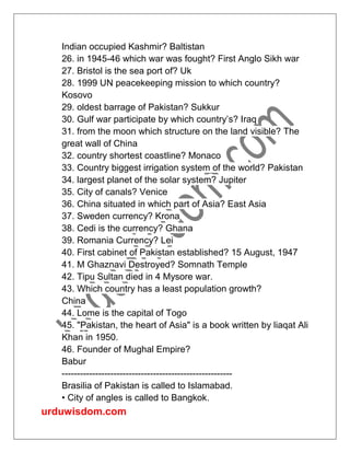 urduwisdom.com
Indian occupied Kashmir? Baltistan
26. in 1945-46 which war was fought? First Anglo Sikh war
27. Bristol is the sea port of? Uk
28. 1999 UN peacekeeping mission to which country?
Kosovo
29. oldest barrage of Pakistan? Sukkur
30. Gulf war participate by which country’s? Iraq
31. from the moon which structure on the land visible? The
great wall of China
32. country shortest coastline? Monaco
33. Country biggest irrigation system of the world? Pakistan
34. largest planet of the solar system? Jupiter
35. City of canals? Venice
36. China situated in which part of Asia? East Asia
37. Sweden currency? Krona
38. Cedi is the currency? Ghana
39. Romania Currency? Lei
40. First cabinet of Pakistan established? 15 August, 1947
41. M Ghaznavi Destroyed? Somnath Temple
42. Tipu Sultan died in 4 Mysore war.
43. Which country has a least population growth?
China
44. Lome is the capital of Togo
45. "Pakistan, the heart of Asia" is a book written by liaqat Ali
Khan in 1950.
46. Founder of Mughal Empire?
Babur
--------------------------------------------------------
Brasilia of Pakistan is called to Islamabad.
• City of angles is called to Bangkok.
 