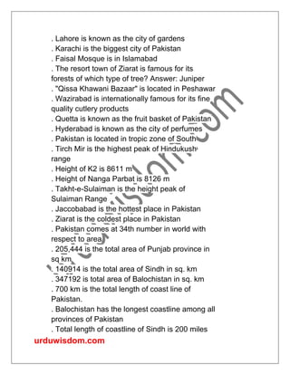 urduwisdom.com
. Lahore is known as the city of gardens
. Karachi is the biggest city of Pakistan
. Faisal Mosque is in Islamabad
. The resort town of Ziarat is famous for its
forests of which type of tree? Answer: Juniper
. "Qissa Khawani Bazaar" is located in Peshawar
. Wazirabad is internationally famous for its fine
quality cutlery products
. Quetta is known as the fruit basket of Pakistan
. Hyderabad is known as the city of perfumes
. Pakistan is located in tropic zone of South
. Tirch Mir is the highest peak of Hindukush
range
. Height of K2 is 8611 m
. Height of Nanga Parbat is 8126 m
. Takht-e-Sulaiman is the height peak of
Sulaiman Range
. Jaccobabad is the hottest place in Pakistan
. Ziarat is the coldest place in Pakistan
. Pakistan comes at 34th number in world with
respect to area
. 205,444 is the total area of Punjab province in
sq km
. 140914 is the total area of Sindh in sq. km
. 347192 is total area of Balochistan in sq. km
. 700 km is the total length of coast line of
Pakistan.
. Balochistan has the longest coastline among all
provinces of Pakistan
. Total length of coastline of Sindh is 200 miles
 