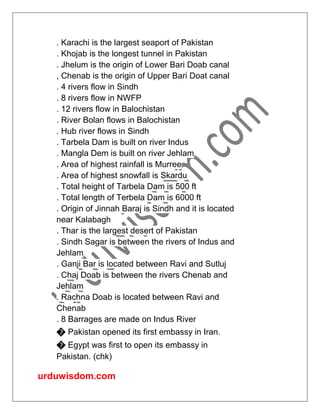 urduwisdom.com
. Karachi is the largest seaport of Pakistan
. Khojab is the longest tunnel in Pakistan
. Jhelum is the origin of Lower Bari Doab canal
, Chenab is the origin of Upper Bari Doat canal
. 4 rivers flow in Sindh
. 8 rivers flow in NWFP
. 12 rivers flow in Balochistan
. River Bolan flows in Balochistan
. Hub river flows in Sindh
. Tarbela Dam is built on river Indus
. Mangla Dem is built on river Jehlam
. Area of highest rainfall is Murree
. Area of highest snowfall is Skardu
. Total height of Tarbela Dam is 500 ft
. Total length of Terbela Dam is 6000 ft
. Origin of Jinnah Baraj is Sindh and it is located
near Kalabagh
. Thar is the largest desert of Pakistan
. Sindh Sagar is between the rivers of Indus and
Jehlam
. Ganji Bar is located between Ravi and Sutluj
. Chaj Doab is between the rivers Chenab and
Jehlam
. Rachna Doab is located between Ravi and
Chenab
. 8 Barrages are made on Indus River
� Pakistan opened its first embassy in Iran.
� Egypt was first to open its embassy in
Pakistan. (chk)
 