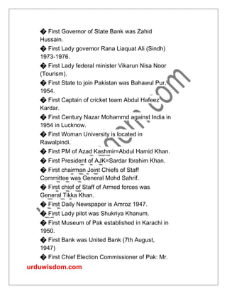 urduwisdom.com
� First Governor of State Bank was Zahid
Hussain.
� First Lady governor Rana Liaquat Ali (Sindh)
1973-1976.
� First Lady federal minister Vikarun Nisa Noor
(Tourism).
� First State to join Pakistan was Bahawul Pur,
1954.
� First Captain of cricket team Abdul Hafeez
Kardar.
� First Century Nazar Mohammd against India in
1954 in Lucknow.
� First Woman University is located in
Rawalpindi.
� First PM of Azad Kashmir=Abdul Hamid Khan.
� First President of AJK=Sardar Ibrahim Khan.
� First chairman Joint Chiefs of Staff
Committee was General Mohd Sahrif.
� First chief of Staff of Armed forces was
General Tikka Khan.
� First Daily Newspaper is Amroz 1947.
� First Lady pilot was Shukriya Khanum.
� First Museum of Pak established in Karachi in
1950.
� First Bank was United Bank (7th August,
1947)
� First Chief Election Commissioner of Pak: Mr.
 