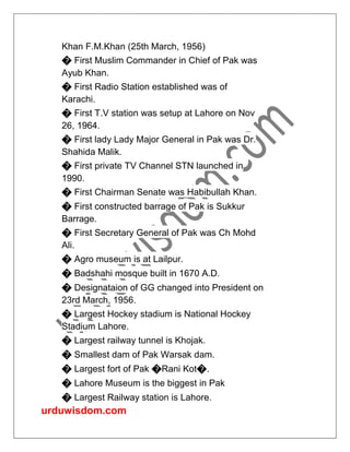 urduwisdom.com
Khan F.M.Khan (25th March, 1956)
� First Muslim Commander in Chief of Pak was
Ayub Khan.
� First Radio Station established was of
Karachi.
� First T.V station was setup at Lahore on Nov
26, 1964.
� First lady Lady Major General in Pak was Dr.
Shahida Malik.
� First private TV Channel STN launched in
1990.
� First Chairman Senate was Habibullah Khan.
� First constructed barrage of Pak is Sukkur
Barrage.
� First Secretary General of Pak was Ch Mohd
Ali.
� Agro museum is at Lailpur.
� Badshahi mosque built in 1670 A.D.
� Designataion of GG changed into President on
23rd March, 1956.
� Largest Hockey stadium is National Hockey
Stadium Lahore.
� Largest railway tunnel is Khojak.
� Smallest dam of Pak Warsak dam.
� Largest fort of Pak �Rani Kot�.
� Lahore Museum is the biggest in Pak
� Largest Railway station is Lahore.
 