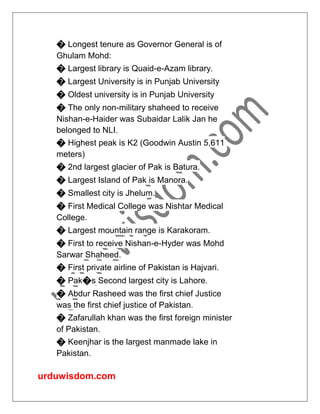 urduwisdom.com
� Longest tenure as Governor General is of
Ghulam Mohd:
� Largest library is Quaid-e-Azam library.
� Largest University is in Punjab University
� Oldest university is in Punjab University
� The only non-military shaheed to receive
Nishan-e-Haider was Subaidar Lalik Jan he
belonged to NLI.
� Highest peak is K2 (Goodwin Austin 5,611
meters)
� 2nd largest glacier of Pak is Batura.
� Largest Island of Pak is Manora.
� Smallest city is Jhelum.
� First Medical College was Nishtar Medical
College.
� Largest mountain range is Karakoram.
� First to receive Nishan-e-Hyder was Mohd
Sarwar Shaheed.
� First private airline of Pakistan is Hajvari.
� Pak�s Second largest city is Lahore.
� Abdur Rasheed was the first chief Justice
was the first chief justice of Pakistan.
� Zafarullah khan was the first foreign minister
of Pakistan.
� Keenjhar is the largest manmade lake in
Pakistan.
 