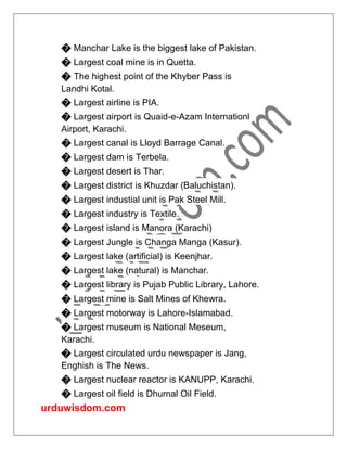 urduwisdom.com
� Manchar Lake is the biggest lake of Pakistan.
� Largest coal mine is in Quetta.
� The highest point of the Khyber Pass is
Landhi Kotal.
� Largest airline is PIA.
� Largest airport is Quaid-e-Azam Internationl
Airport, Karachi.
� Largest canal is Lloyd Barrage Canal.
� Largest dam is Terbela.
� Largest desert is Thar.
� Largest district is Khuzdar (Baluchistan).
� Largest industial unit is Pak Steel Mill.
� Largest industry is Textile.
� Largest island is Manora (Karachi)
� Largest Jungle is Changa Manga (Kasur).
� Largest lake (artificial) is Keenjhar.
� Largest lake (natural) is Manchar.
� Largest library is Pujab Public Library, Lahore.
� Largest mine is Salt Mines of Khewra.
� Largest motorway is Lahore-Islamabad.
� Largest museum is National Meseum,
Karachi.
� Largest circulated urdu newspaper is Jang,
Enghish is The News.
� Largest nuclear reactor is KANUPP, Karachi.
� Largest oil field is Dhurnal Oil Field.
 