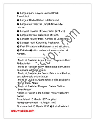 urduwisdom.com
� Largest park is Ayub National Park,
Rawalpindi.
� Largest Radio Station is Islamabad.
� Largest university is Punjab University,
Lahore.
� Longest coast is of Baluchistan (771 km)
� Largest railway platform is of Rohri.
� Longest railway track: Karachi to Landi Kotal.
� Longest road: Karachi to Peshawar.
� First TV station in Pakistan started at Lahore.
� Pakistan�s first radio station was set up at
Karachi.
-----------------------------------
. Motto of Pakistan Army: Imaan, Taqwa or Jihad
Fi-Sabilullah
. Motto of Pakistan Navy: Himmat ka alam, mojo
pe qadam, Allah ka karam
. Motto of Pakistan Air Force: Sehra aust kh drya
aust teh-o-bala-o-furma aust
. Motto of Quaid-e-Azam: Unity, Faith, Discipline
(Itihad, Iman, Nazm)
. Motto of Pakistan Rangers: Daim's Sahir'n
"Ever Ready"
Nishan-e-Haider is the highest military gallantry
award
Established 16 March 1957 (applied
retrospectively from 14 August 1947)
First awarded 16 March 1957 � Indo-Pakistani
 