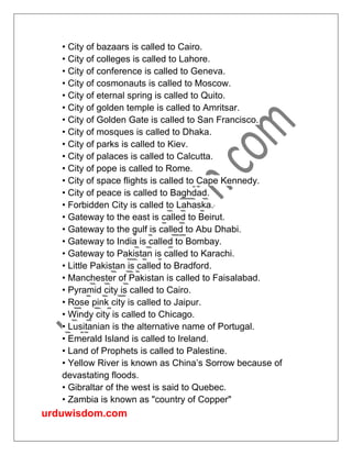 urduwisdom.com
• City of bazaars is called to Cairo.
• City of colleges is called to Lahore.
• City of conference is called to Geneva.
• City of cosmonauts is called to Moscow.
• City of eternal spring is called to Quito.
• City of golden temple is called to Amritsar.
• City of Golden Gate is called to San Francisco.
• City of mosques is called to Dhaka.
• City of parks is called to Kiev.
• City of palaces is called to Calcutta.
• City of pope is called to Rome.
• City of space flights is called to Cape Kennedy.
• City of peace is called to Baghdad.
• Forbidden City is called to Lahaska.
• Gateway to the east is called to Beirut.
• Gateway to the gulf is called to Abu Dhabi.
• Gateway to India is called to Bombay.
• Gateway to Pakistan is called to Karachi.
• Little Pakistan is called to Bradford.
• Manchester of Pakistan is called to Faisalabad.
• Pyramid city is called to Cairo.
• Rose pink city is called to Jaipur.
• Windy city is called to Chicago.
• Lusitanian is the alternative name of Portugal.
• Emerald Island is called to Ireland.
• Land of Prophets is called to Palestine.
• Yellow River is known as China’s Sorrow because of
devastating floods.
• Gibraltar of the west is said to Quebec.
• Zambia is known as "country of Copper"
 