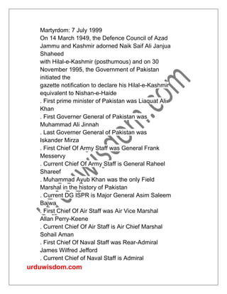 urduwisdom.com
Martyrdom: 7 July 1999
On 14 March 1949, the Defence Council of Azad
Jammu and Kashmir adorned Naik Saif Ali Janjua
Shaheed
with Hilal-e-Kashmir (posthumous) and on 30
November 1995, the Government of Pakistan
initiated the
gazette notification to declare his Hilal-e-Kashmir
equivalent to Nishan-e-Haide
. First prime minister of Pakistan was Liaquat Ali
Khan
. First Governer General of Pakistan was
Muhammad Ali Jinnah
. Last Governer General of Pakistan was
Iskander Mirza
. First Chief Of Army Staff was General Frank
Messervy
. Current Chief Of Army Staff is General Raheel
Shareef
. Muhammad Ayub Khan was the only Field
Marshal in the history of Pakistan
. Current DG ISPR is Major General Asim Saleem
Bajwa
. First Chief Of Air Staff was Air Vice Marshal
Allan Perry-Keene
. Current Chief Of Air Staff is Air Chief Marshal
Sohail Aman
. First Chief Of Naval Staff was Rear-Admiral
James Wilfred Jefford
. Current Chief of Naval Staff is Admiral
 