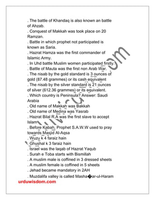 urduwisdom.com
. The battle of Khandaq is also known an battle
of Ahzab.
. Conquest of Makkah was took place on 20
Ramzan.
. Battle in which prophet not participated is
known as Saria.
. Hazrat Hamza was the first commander of
Islamic Army.
. In Uhd battle Muslim women participated firstly.
. Battle of Mauta was the first non Arab War.
. The nisab by the gold standard is 3 ounces of
gold (87.48 grammes) or its cash equivalent
. The nisab by the silver standard is 21 ounces
of silver (612.36 grammes) or its equivalent.
. Which country is Peninsula? Answer: Saudi
Arabia
. Old name of Makkah was Bakkah
. Old name of Medina was Yasrab
. Hazrat Bilal R.A was the first slave to accept
Islam
. Before Kabah, Prophet S.A.W.W used to pray
towards Masjid Al-Aqsa
. Wuzu k 4 faraiz hain
. Ghushal k 3 faraiz hain
. Israel was the laqab of Hazrat Yaqub
. Surah e Toba starts with Bismillah
. A muslim male is coffined in 3 dressed sheets
. A muslim female is coffined in 5 sheets
. Jehad became mandatory in 2AH
. Muzdalifa valley is called Masha�ar-ul-Haram
 