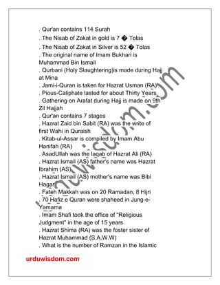 urduwisdom.com
. Qur'an contains 114 Surah
. The Nisab of Zakat in gold is 7 � Tolas
. The Nisab of Zakat in Silver is 52 � Tolas
. The original name of Imam Bukhari is
Muhammad Bin Ismail
. Qurbani (Holy Slaughtering)is made during Hajj
at Mina
. Jami-i-Quran is taken for Hazrat Usman (RA)
. Pious-Caliphate lasted for about Thirty Years
. Gathering on Arafat during Hajj is made on 9th
Zil Hajjah
. Qur'an contains 7 stages
. Hazrat Zaid bin Sabit (RA) was the write of
first Wahi in Quraish
. Kitab-ul-Assar is compiled by Imam Abu
Hanifah (RA)
. AsadUllah was the laqab of Hazrat Ali (RA)
. Hazrat Ismail (AS) father's name was Hazrat
Ibrahim (AS)
. Hazrat Ismail (AS) mother's name was Bibi
Hagar
. Fateh Makkah was on 20 Ramadan, 8 Hijri
. 70 Hafiz e Quran were shaheed in Jung-e-
Yamama
. Imam Shafi took the office of "Religious
Judgment" in the age of 15 years
. Hazrat Shima (RA) was the foster sister of
Hazrat Muhammad (S.A.W.W)
. What is the number of Ramzan in the Islamic
 