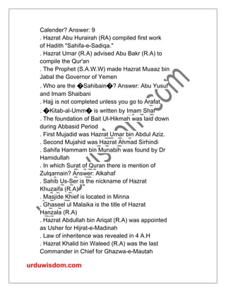 urduwisdom.com
Calender? Answer: 9
. Hazrat Abu Hurairah (RA) compiled first work
of Hadith "Sahifa-e-Sadiqa."
. Hazrat Umar (R.A) advised Abu Bakr (R.A) to
compile the Qur'an
. The Prophet (S.A.W.W) made Hazrat Muaaz bin
Jabal the Governor of Yemen
. Who are the �Sahibain�? Answer: Abu Yusuf
and Imam Shaibani
. Hajj is not completed unless you go to Arafat
. �Kitab-al-Umm� is written by Imam Shaf
. The foundation of Bait Ul-Hikmah was laid down
during Abbasid Period
. First Mujadid was Hazrat Umar bin Abdul Aziz.
. Second Mujahid was Hazrat Ahmad Sirhindi
. Sahifa Hammam bin Munabih was found by Dr
Hamidullah
. In which Surat of Quran there is mention of
Zulqarnain? Answer: Alkahaf
. Sahib Us-Ser is the nickname of Hazrat
Khuzaifa (R.A)
. Masjide Khief is located in Minna
. Ghaseel ul Malaika is the title of Hazrat
Hanzala (R.A)
. Hazrat Abdullah bin Ariqat (R.A) was appointed
as Usher for Hijrat-e-Madinah
. Law of inheritence was revealed in 4 A.H
. Hazrat Khalid bin Waleed (R.A) was the last
Commander in Chief for Ghazwa-e-Mautah
 