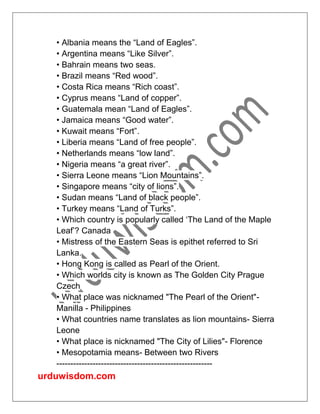 urduwisdom.com
• Albania means the “Land of Eagles”.
• Argentina means “Like Silver”.
• Bahrain means two seas.
• Brazil means “Red wood”.
• Costa Rica means “Rich coast”.
• Cyprus means “Land of copper”.
• Guatemala mean “Land of Eagles”.
• Jamaica means “Good water”.
• Kuwait means “Fort”.
• Liberia means “Land of free people”.
• Netherlands means “low land”.
• Nigeria means “a great river”.
• Sierra Leone means “Lion Mountains”.
• Singapore means “city of lions”.
• Sudan means “Land of black people”.
• Turkey means “Land of Turks”.
• Which country is popularly called ‘The Land of the Maple
Leaf’? Canada
• Mistress of the Eastern Seas is epithet referred to Sri
Lanka.
• Hong Kong is called as Pearl of the Orient.
• Which worlds city is known as The Golden City Prague
Czech
• What place was nicknamed "The Pearl of the Orient"-
Manilla - Philippines
• What countries name translates as lion mountains- Sierra
Leone
• What place is nicknamed "The City of Lilies"- Florence
• Mesopotamia means- Between two Rivers
--------------------------------------------------------
 
